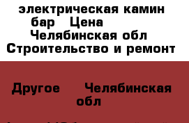 электрическая камин бар › Цена ­ 2 500 - Челябинская обл. Строительство и ремонт » Другое   . Челябинская обл.